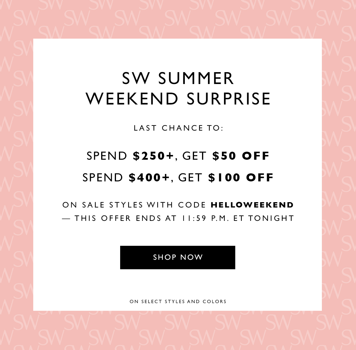 SW Summer Weekend Surprise. Last chance to: Spend $250+, get $50 off Spend $400+, get $100 off on sale styles with code HELLOWEEKEND — this offer ends at 11:59 P.M. ET tonight. SHOP NOW. On select styles and colors