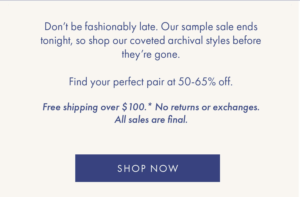 Don't be fashionably late. Our sample sale ends tonight, so shop our coveted archival styles before they're gone.   Find your perfect pair at 50-65% off.   Free shipping over $100.* No returns or exchanges. All sales are final. SHOP NOW