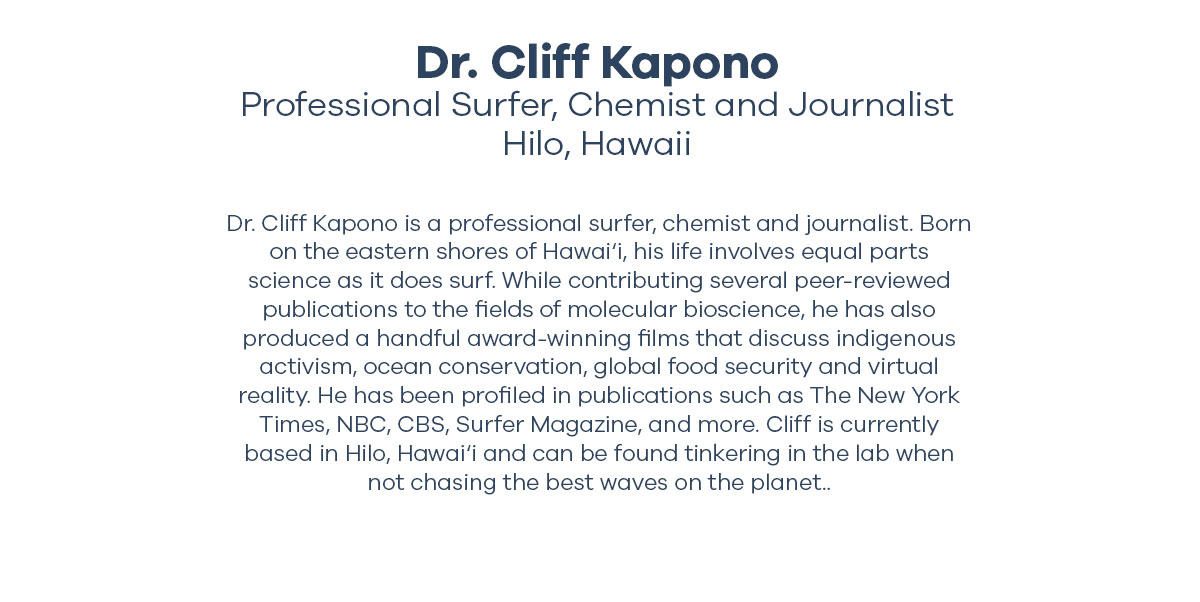 Dr. Cliff Kapono - Professional Surfer, Chemist and Journalist Hilo, Hawaii - Dr. Cliff Kapono is a professional surfer, chemist and journalist. Born on the eastern shores of Hawai'i, his life involves equal parts science as it does surf. While contributing several peer-reviewed publications to the fields of molecular bioscience, he has also produced a handful award-winning films that discuss indigenous activism, ocean conservation, global food security and virtual reality. He has been profiled in publications such as The New York Times, NBC, CBS, Surfer Magazine, and more. Cliff is currently based in Hilo, Hawai'i and can be found tinkering in the lab when not chasing the best waves on the planet..