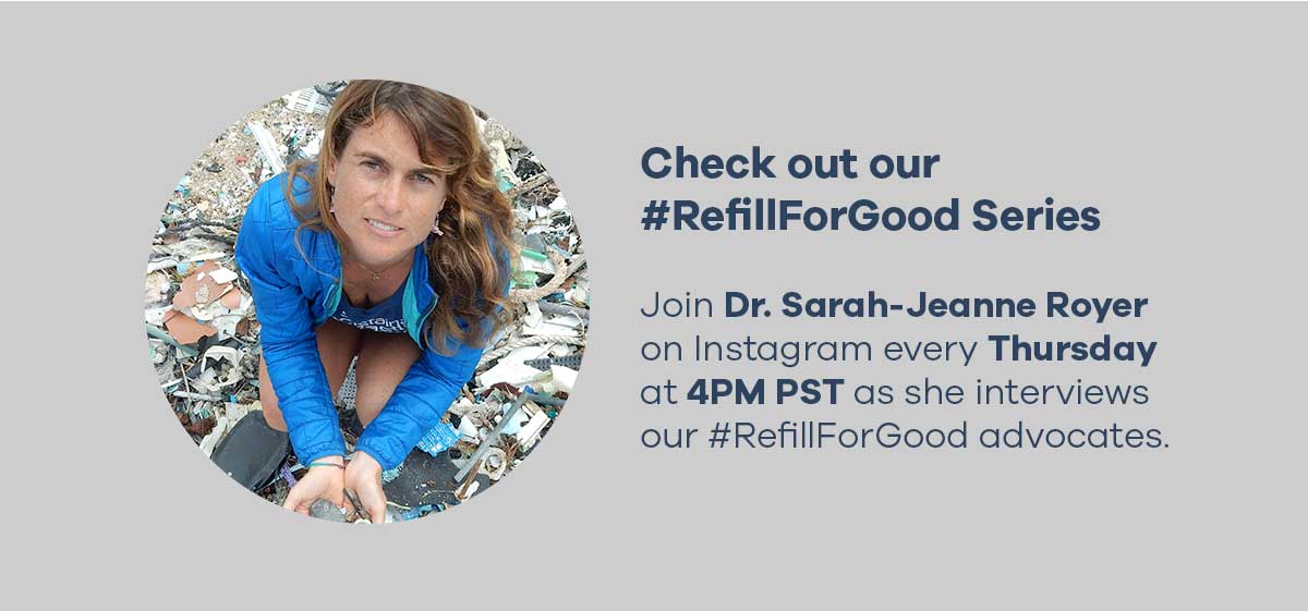 Check out our #RefillForGood Series - Join Dr. Sarah-Jeanne Royer on Instagram everything Thursday at 4PM PST as she interviews our #RefillForGood advocates.