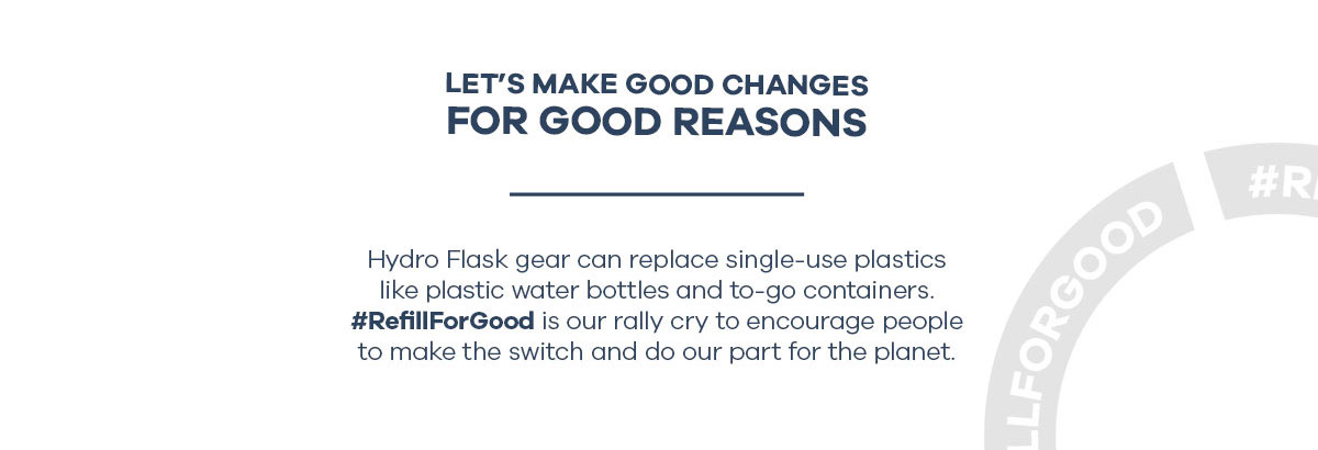 LET''S MAKE GOOD CHANGES FOR GOOD REASONS - Hydro Flask gear can replace single-use plastics like plastic water bottles and to-go containers. #RefillForGood is our rally cry to encourage people to make the switch and do our part for the planet.