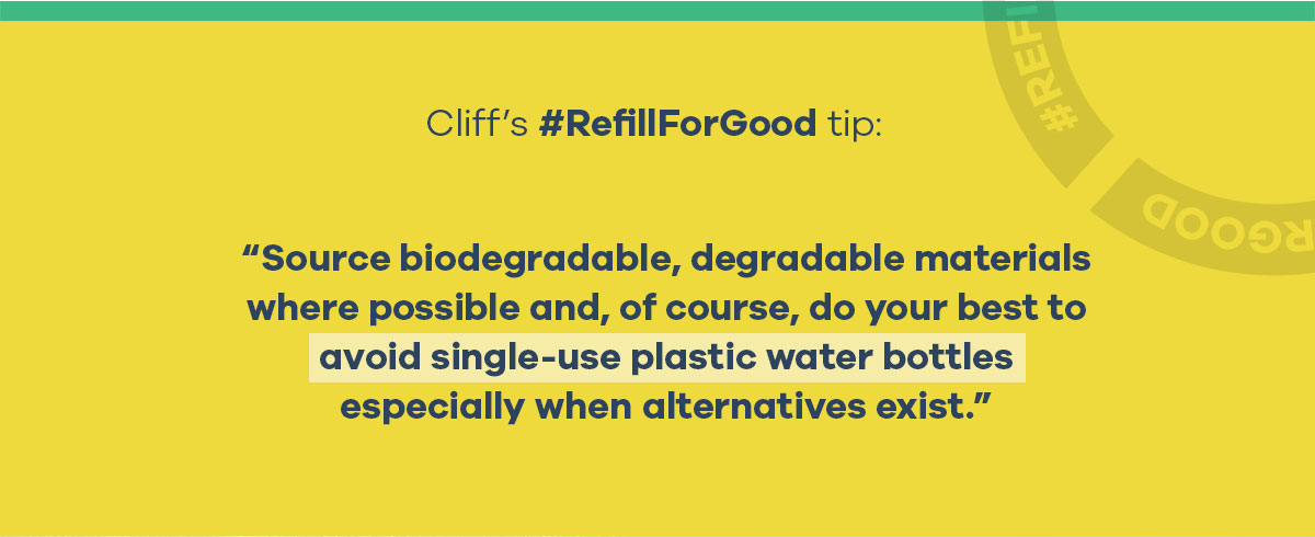 Cliff''s #RefillForGood tip: Source biodegradable, degradable materials where possible and, of course, do your best to avoid single-use plastic water bottles especially when alternatives exist.