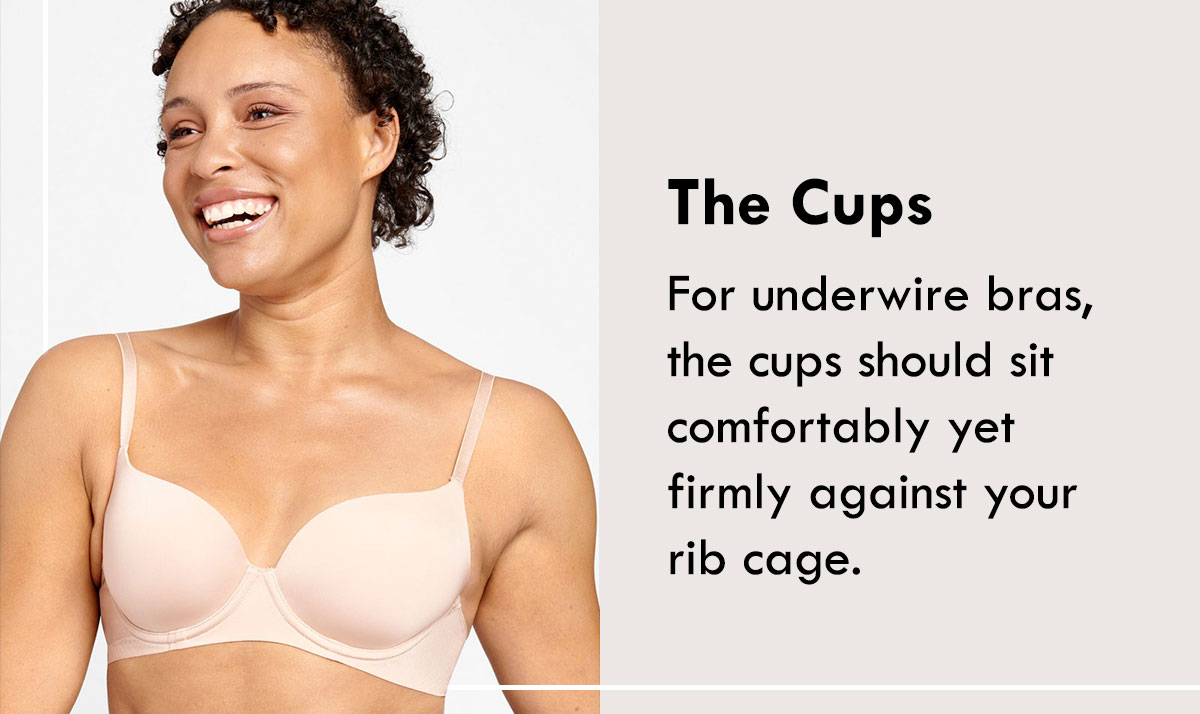 The Cups. For underwire bras, the cups should sit comfortably yet firmly against your rib cage.