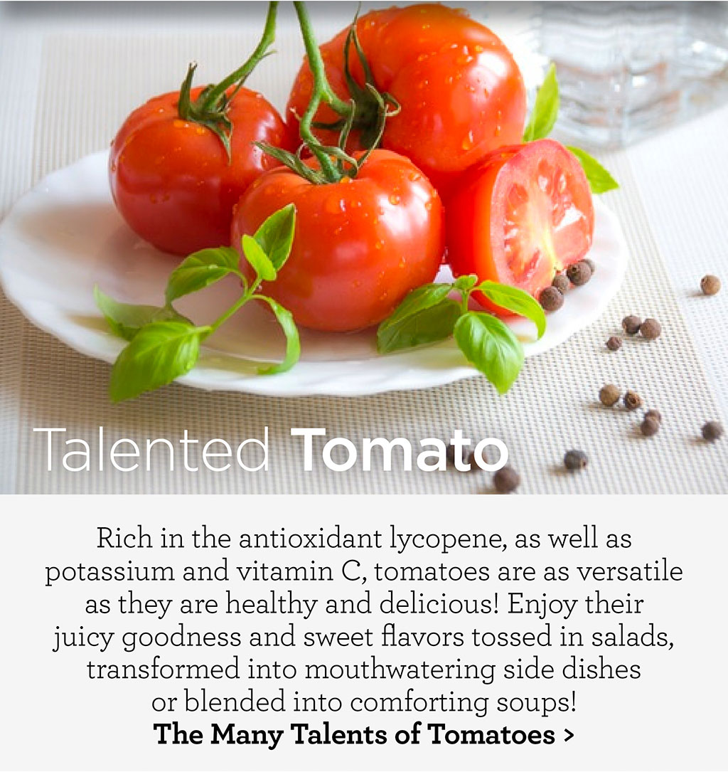 Talented Tomato - Rich in the antioxidant lycopene, as well as potassium and vitamin C, tomatoes are as versatile as they are healthy and delicious! Enjoy their juicy goodness and sweet flavors tossed in salads, transformed into mouthwatering side dishes  or blended into comforting soups! The Many Talents of Tomatoes >