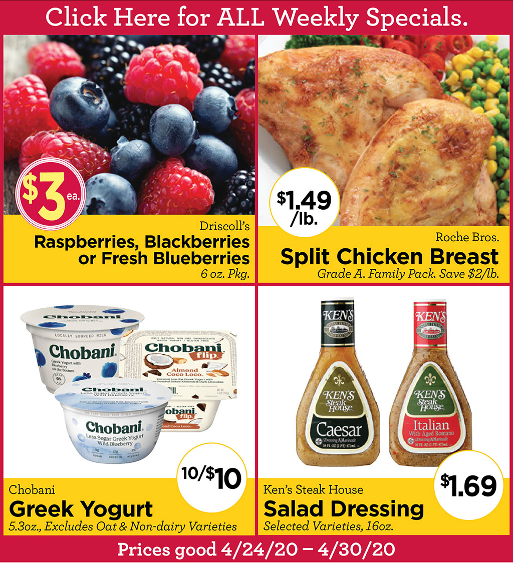 Driscoll's Raspberries, Blackberries or Fresh Blueberries $3/ea 6 oz. Pkg., Roche Bros. Split Chicken Breast $1.49/lb. Grade A. Family Pack. Save $2/lb., Chobani Greek Yogurt 10/$10 5.3oz., Excludes Oat & Non-dairy Varieties, Ken's Steak House Salad Dressing $1.69 Selected Varieties, 16oz.  Prices good 4/24/20 - 4/30/20