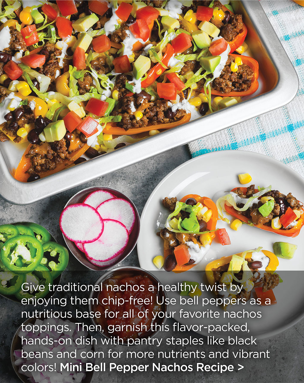 Give traditional nachos a healthy twist by enjoying them chip-free! Use bell peppers as a nutritious base for all of your favorite nachos toppings. Then, garnish this flavor-packed, hands-on dish with pantry staples like black beans and corn for more nutrients and vibrant colors! Mini Bell Pepper Nachos Recipe >