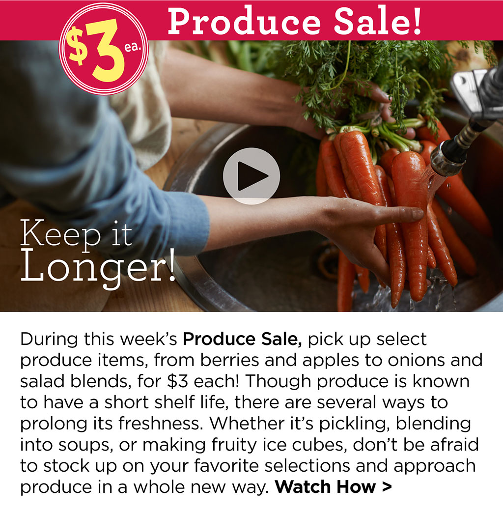 Keep it Longer! - During this week's Produce Sale, pick up select produce items, from berries and apples to onions and salad blends, for $3 each! Though produce is known to have a short shelf life, there are several ways to prolong its freshness. Whether it's pickling, blending into soups, or making fruity ice cubes, don't be afraid to stock up on your favorite selections and approach produce in a whole new way. Watch How >