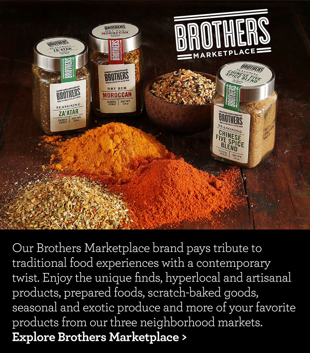 Our Brothers Marketplace brand pays tribute to traditional food experiences with a contemporary twist. Enjoy the unique finds, hyperlocal and artisanal products, prepared foods, scratch-baked goods, seasonal and exotic produce and more of your favorite products from our three neighborhood markets. Explore Brothers Marketplace >