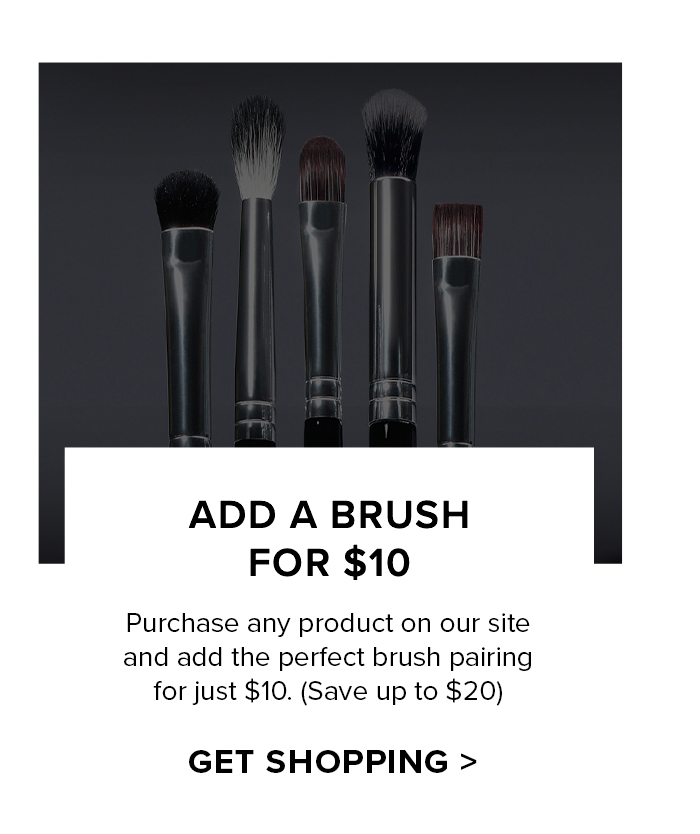 ADD A BRUSH FOR $10 Purchase any product on our site and add the perfect brush pairing for just $10. (Save up to $20) GET SHOPPING >
