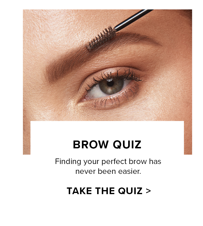 BROW QUIZ Finding your perfect brow has never been easier. TAKE THE QUIZ >
