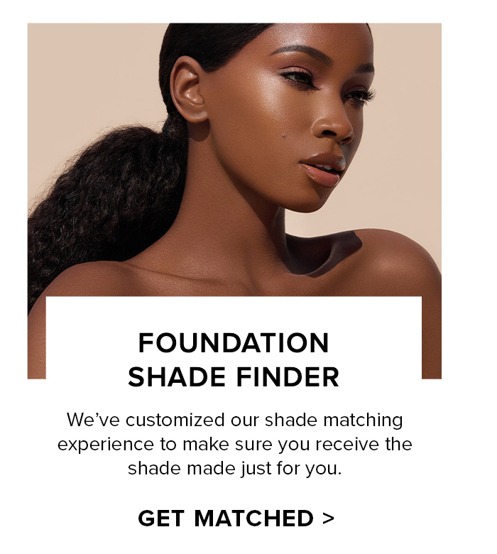 FOUNDATION SHADE FINDER We've customized our shade matching experience to make sure you receive the shade made just for you. GET MATCHED >