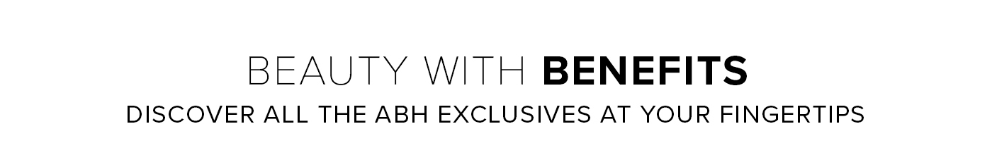 BEAUTY WITH BENEFITS DISCOVER ALL THE ABH EXCLUSIVES AT YOUR FINGERTIPS