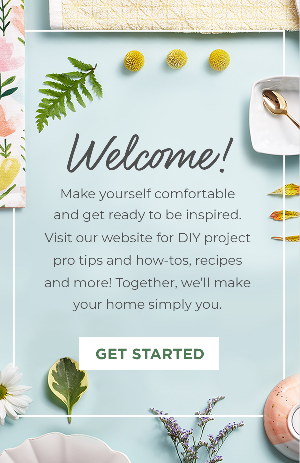 Welcome! Make yourself comfortable  and get ready to be inspired. Visit our website for DIY project pro tips and how-tos,  recipes and more! Together,  we’ll make your home simply you. Get Started