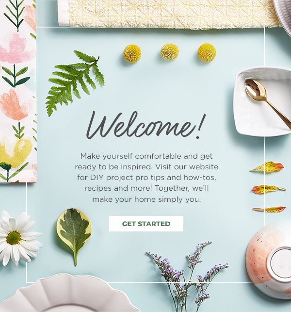 Welcome! Make yourself comfortable  and get ready to be inspired. Visit our website for DIY project pro tips and how-tos,  recipes and more! Together,  we’ll make your home simply you. Get Started