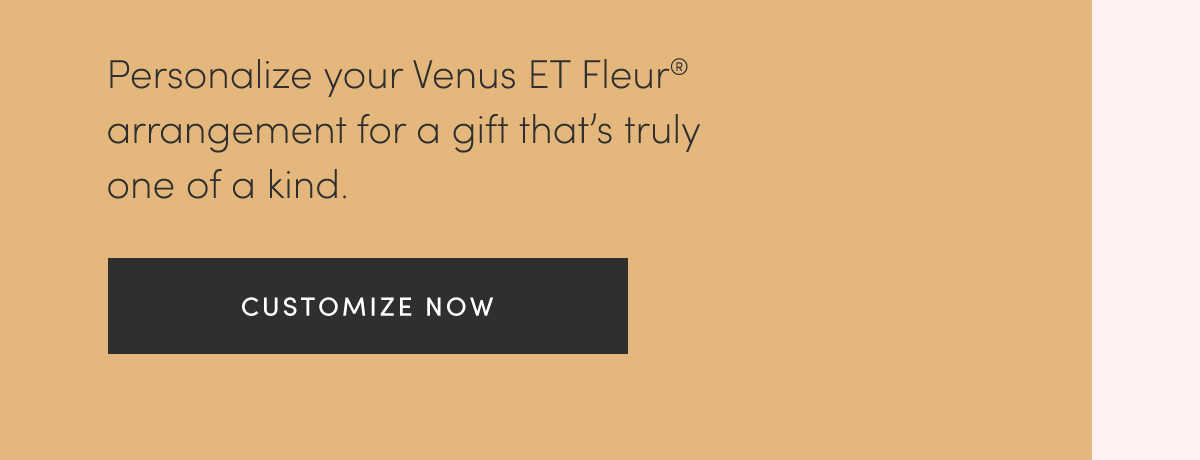 Personalize your Venus ET Fleur? arrangement for a gift that's truly one of a kind. CUSTOMIZE NOW