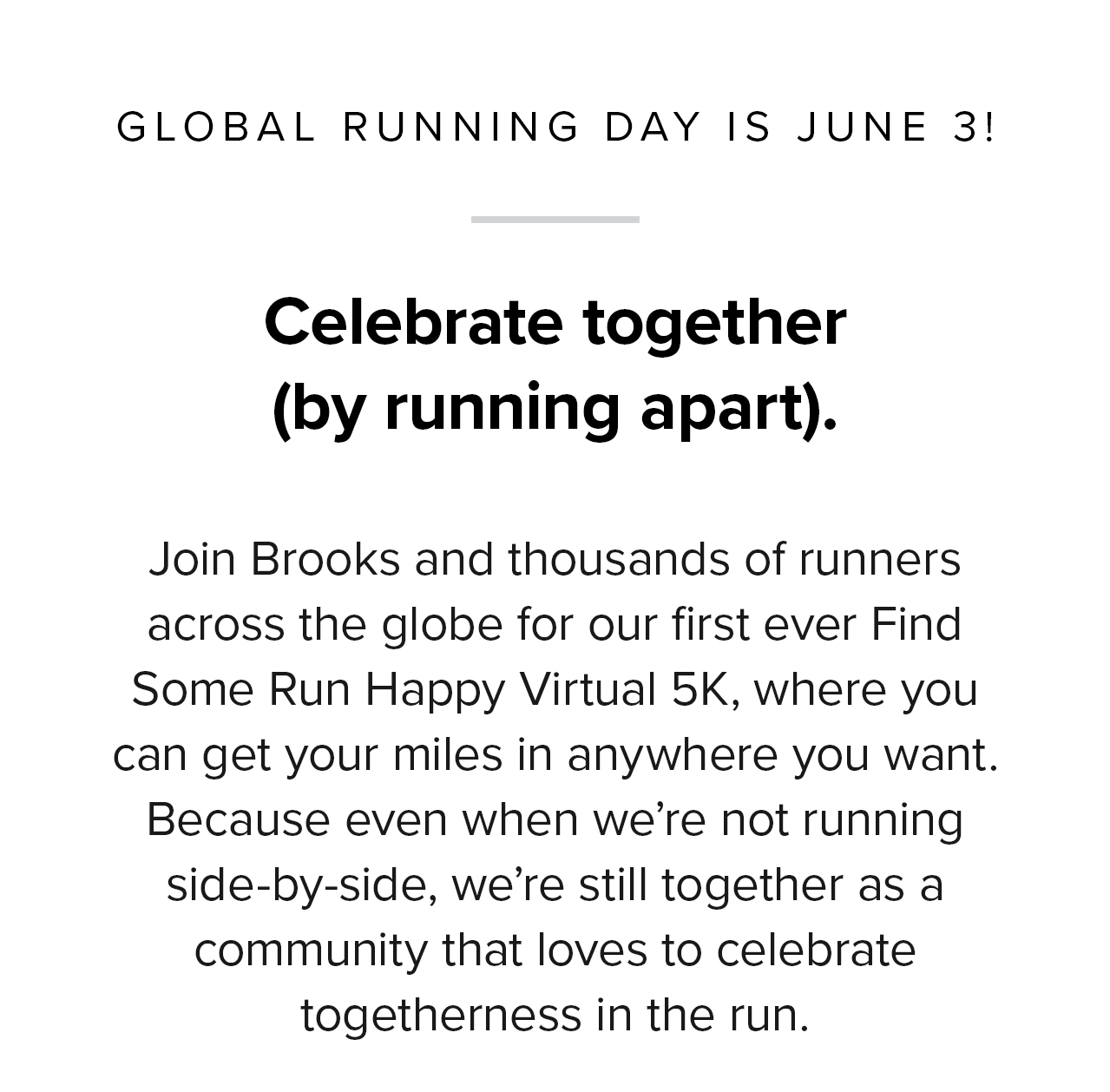 Celebrate together (by running apart). | Join Brooks and thousands of runners across the globe for our first ever Find Some Run Happy Virtual 5K. Because even when we''re not running side-by-side, we''re still together as a community that loves to celebrate togetherness in the run.