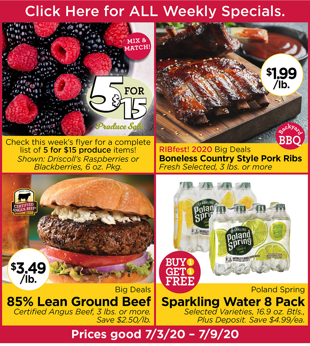 Check this week's flyer for a complete list of 5 for $15 produce items! Shown: Driscoll's Raspberries or Blackberries, 6 oz. Pkg., RIBfest! 2020 Big Deals Boneless Country Style Pork Ribs $1.99/lb. Fresh Selected, 3 lbs. or more, Big Deals 85% Lean Ground Beef $3.49/lb Certified Angus Beef, 3 lbs. or more. Save $2.50/lb., Poland Spring Sparkling Water 8 Pack BUY 1 GET 1 FREE Selected Varieties, 16.9 oz. Btls., Plus Deposit. Save $4.99/ea.  Prices good 7/3/20 - 7/9/20