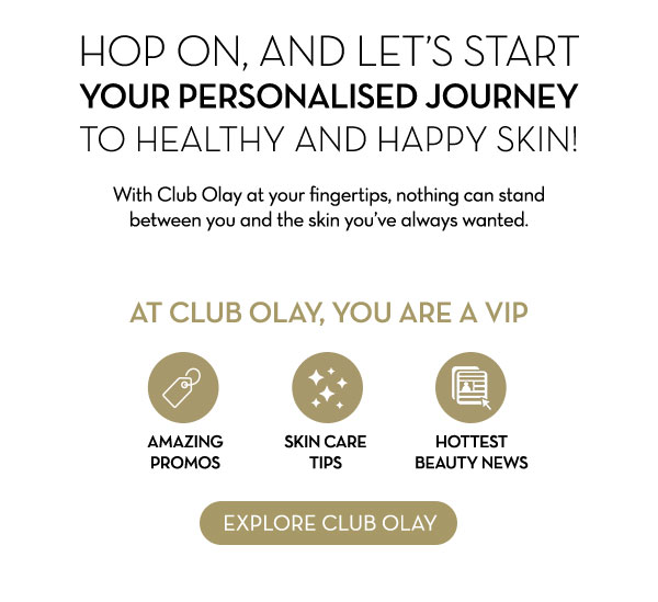  Hop on, and let's start your personalised journey  to healthy and happy skin! With Club Olay at your fingertips, nothing can stand between you and the skin you've always wanted. At Club Olay, you are a VIP AMAZING PROMOS Skin care tips Hottest beauty news