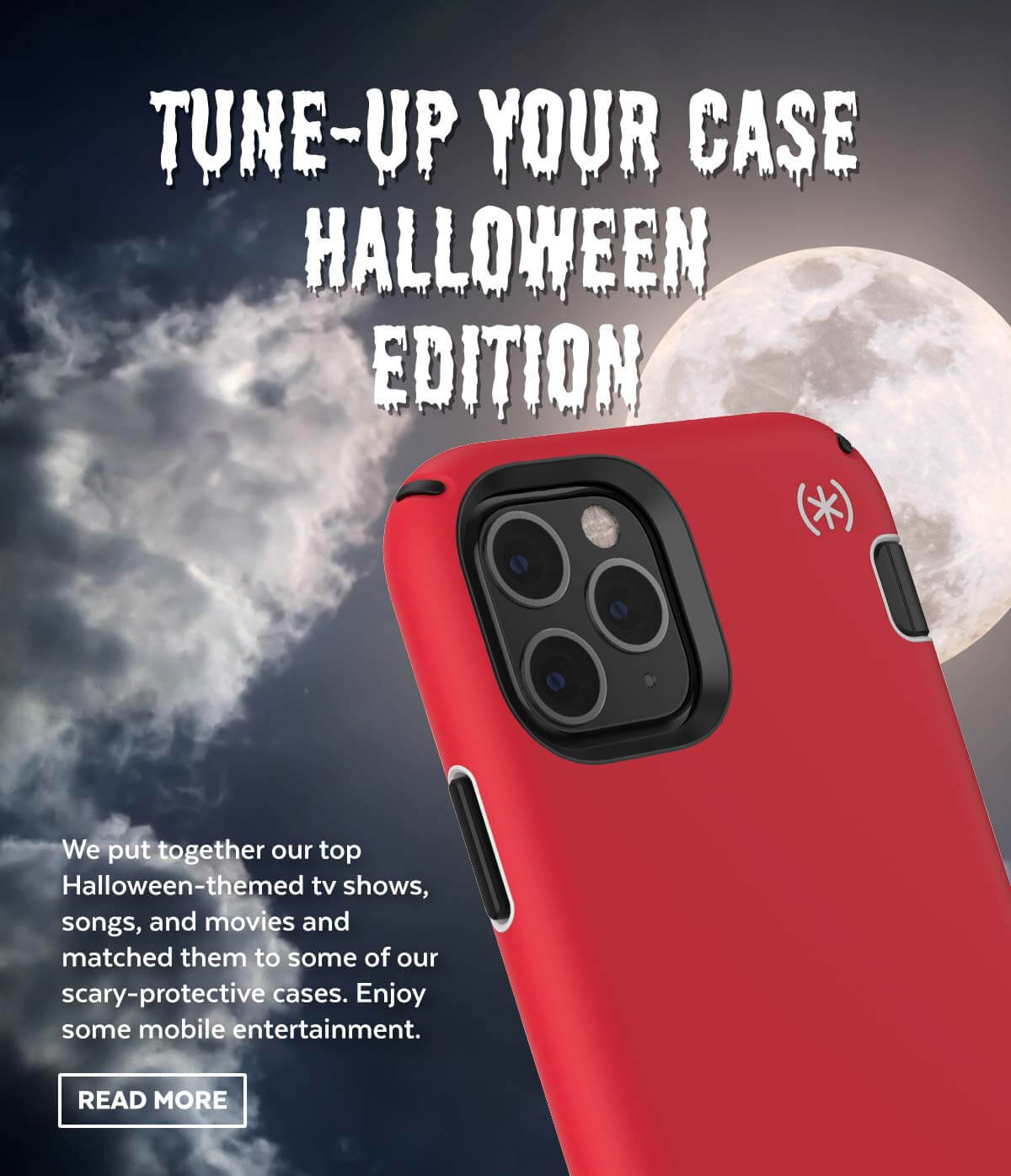 Tune-up your case Halloween edition. We put together our top Halloween-themed tv shows, songs, and movies and matched them to some of our scary-protective cases. Enjoy some mobile entertainment.
