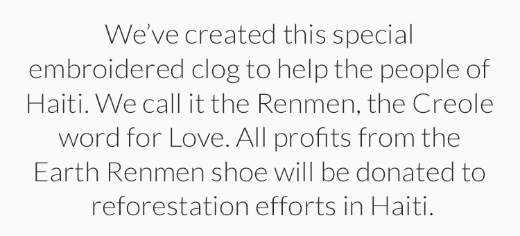 Weve created this special embroidered clog to help the people of Haiti.  We call it the Renmen, the Creole word for Love. All profits from the Earth Renmen shoe will be donated to reforestation efforts in Haiti.