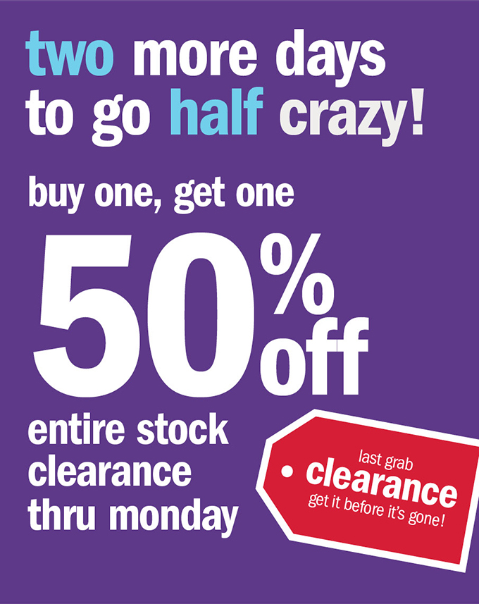 two more days to go half crazy! buy one, get one 50% off entire stock clearance thru monday
