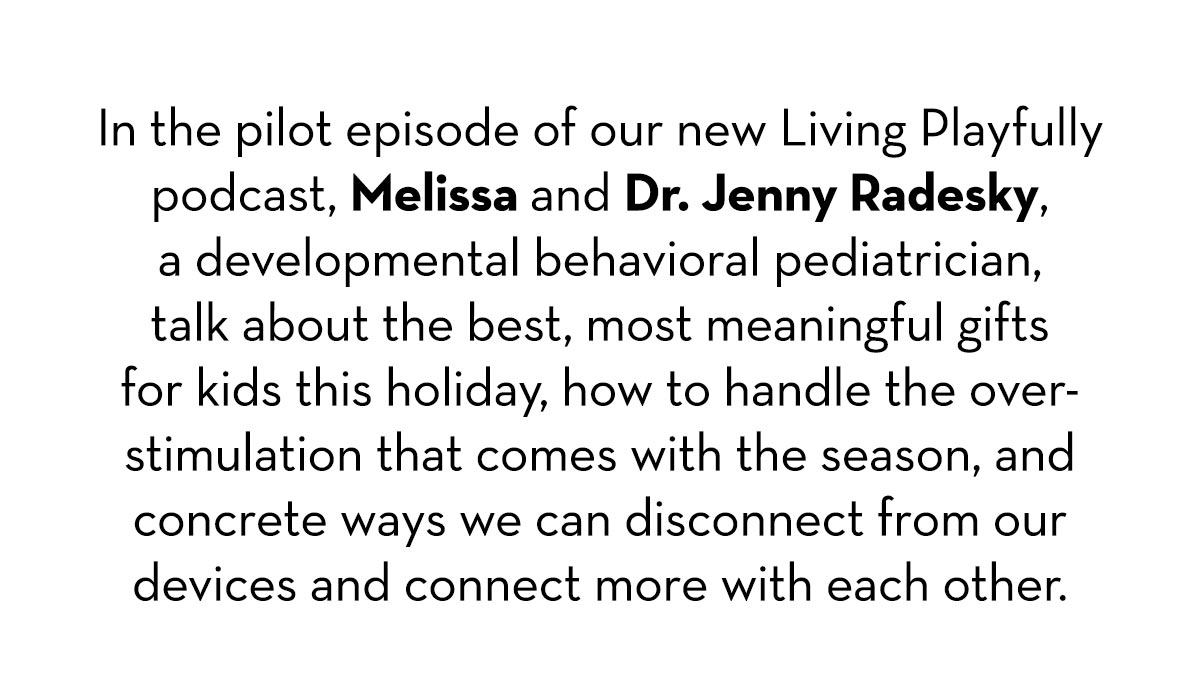 In the pilot episode of our new Living Playfully podcast, Melissa and Dr. Jenny Radesky, a developmental behavioral pediatrician, talk about the best, most meaningful gifts for kids this holiday, how to handle the overstimulation that comes with the season, and concrete ways we can disconnect from our devices and connect with each other.