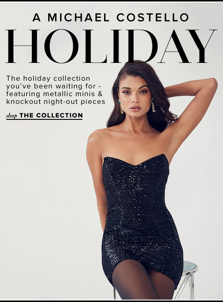 A Michael Costello Holiday. The holiday collection youve been waiting for - featuring metallic minis & knockout night-out pieces. SHOP THE COLLECTION.