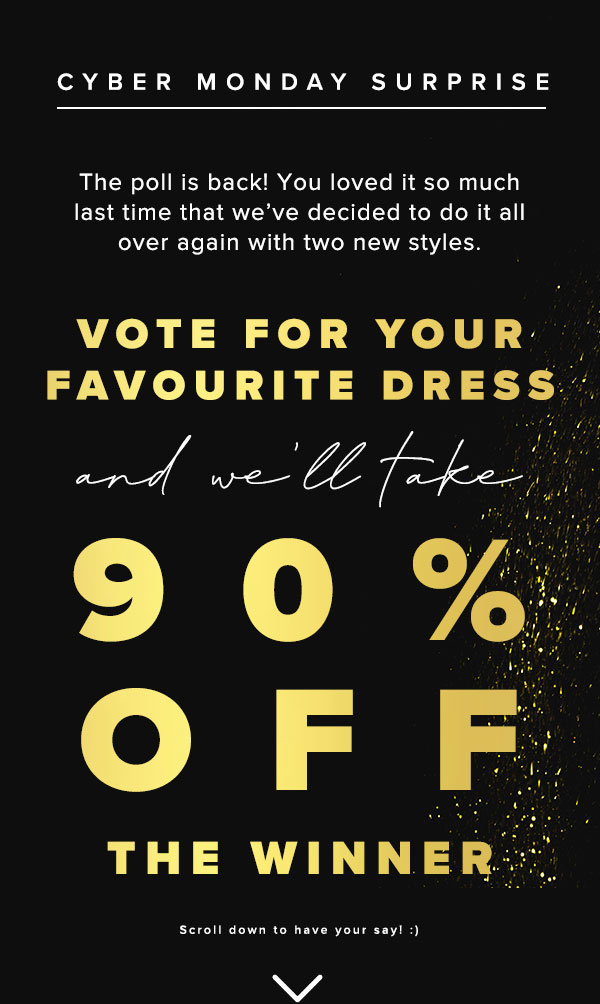 Cyber Monday Surprise - The poll is back! You loved it so much last time that we've decided to do it all over again with two new styles. Vote for your favourite dress and we'll take 90% off the winner