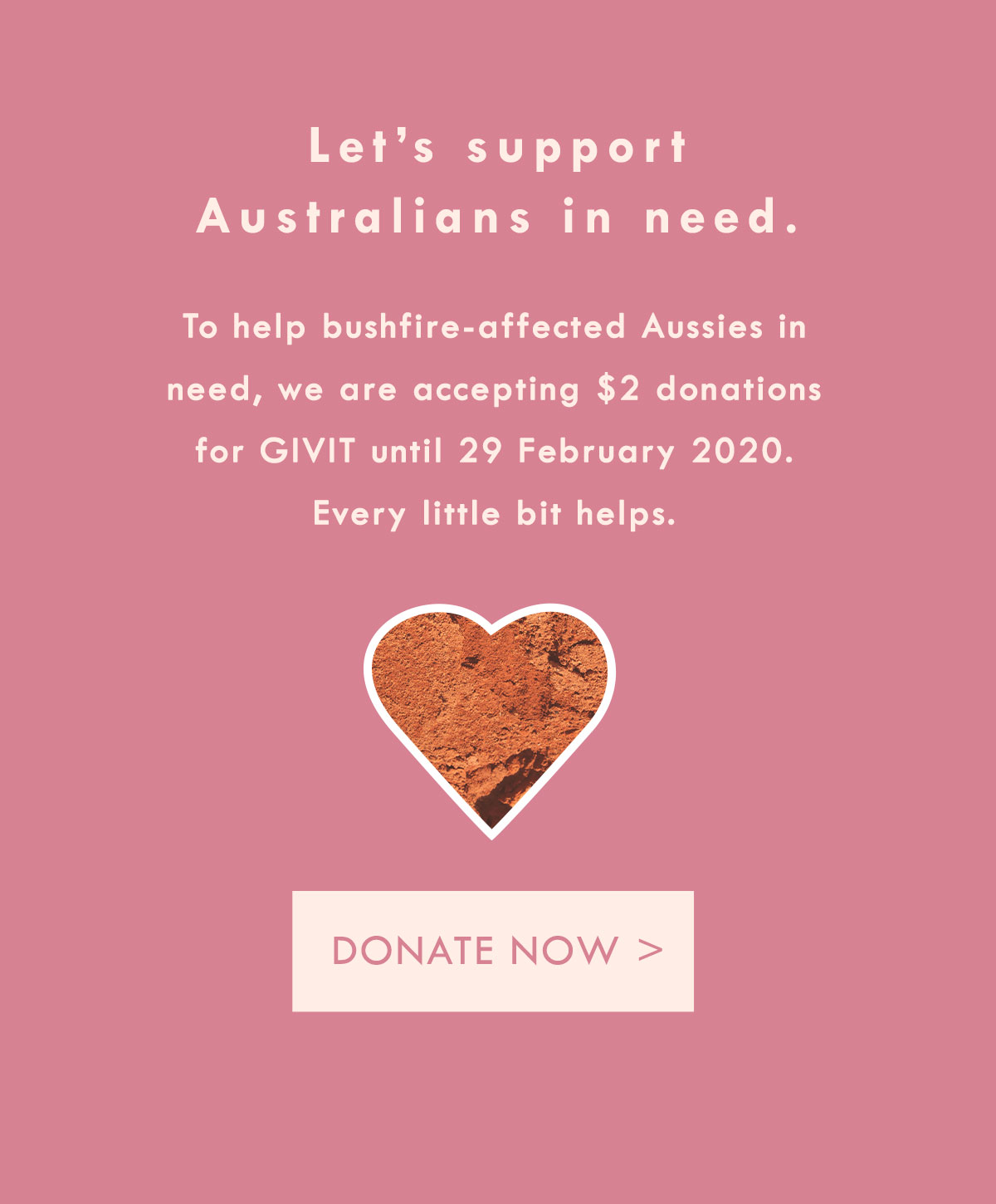 Let's support Australians in need. To help bushfire-affected Aussies in need, we are accepting $2 donations for GIVIT until 29 February 2020. Donate now.
