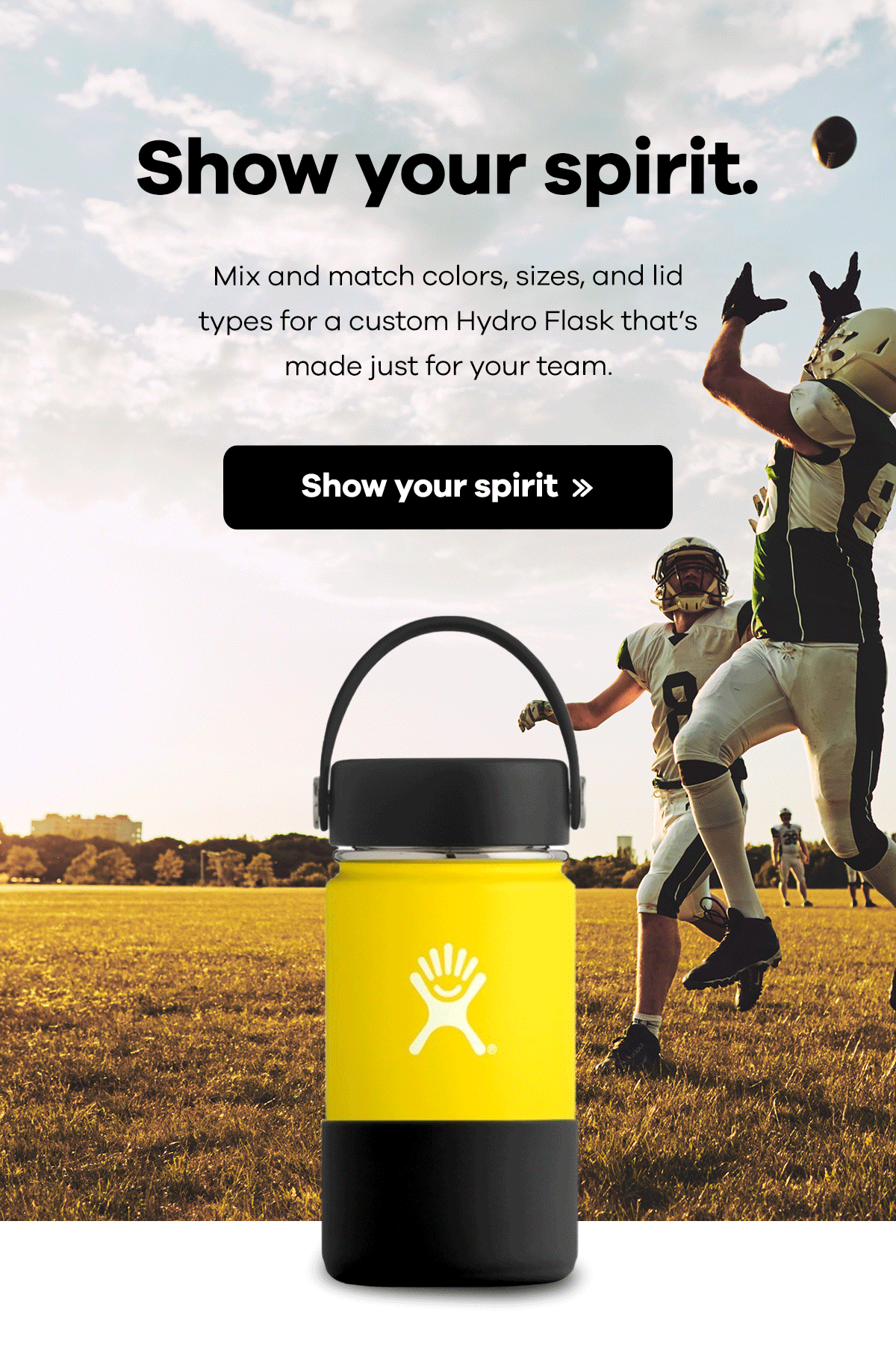 Show your spirit. Mix and match colors, sizes, and lid types for a custom Hydro Flask that's made just for your team. | Show your spirit >>