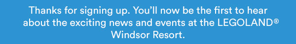 Thanks for signing up. Youll now be the first to hear about the exciting news and events at the LEGOLAND Windsor Resort.