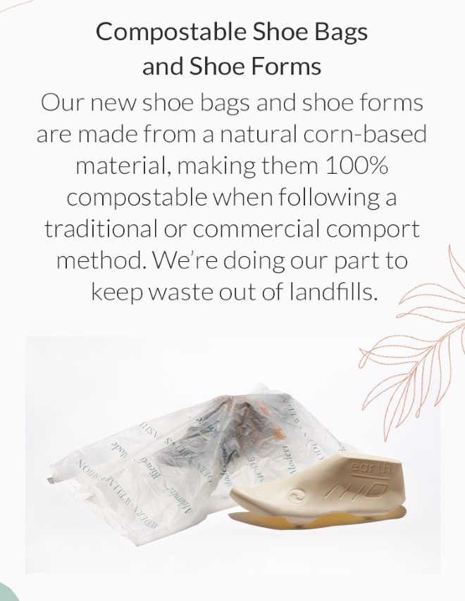 Compostable Shoe Bags and Shoe Forms: Our new shoe bags and shoe forms are made from a natural corn-based material, making them 100% compostable when following a traditional or commercial comport method. Were doing our part to keep waste out of landfills.