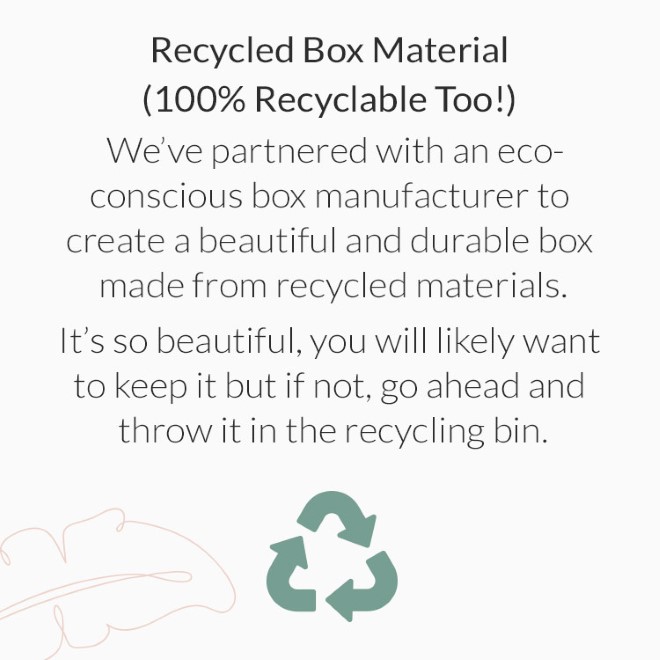 Recycled Box Material (100% Recyclable Too!): Weve partnered with an eco-conscious box manufacturer to create a beautiful and durable box made from recycled materials. Its so beautiful, you will likely want to keep it but if not, go ahead and throw it in the recycling bin.