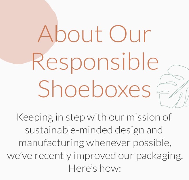 About Our Responsible Shoeboxes: Keeping in step with our mission of sustainable- minded design and manufacturing whenever possible, weve recently improved our packaging. Heres how: