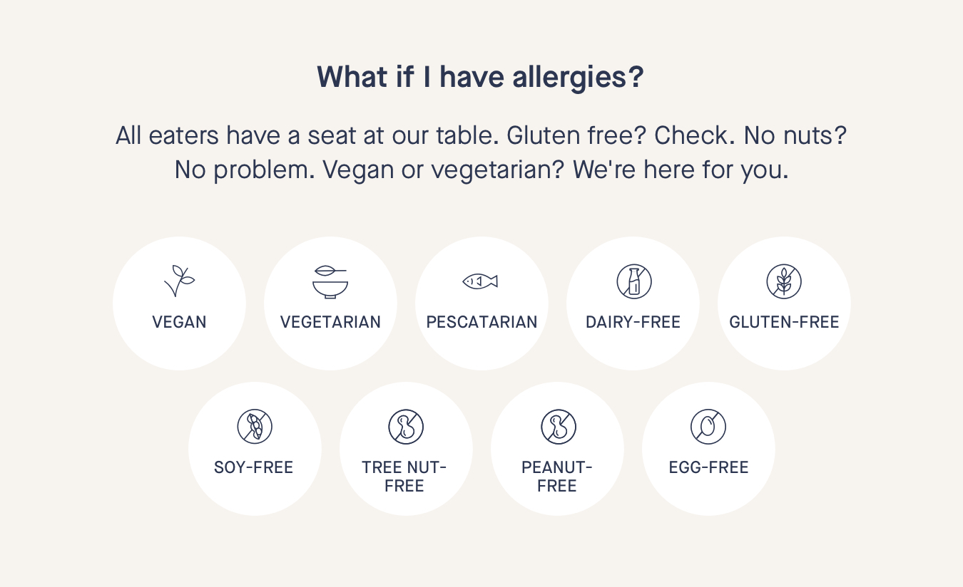 What if I have allergies? All eaters have a seat at our table. Gluten free? Check. No nuts? No problem. Vegan or vegetarian? We're here for you. 