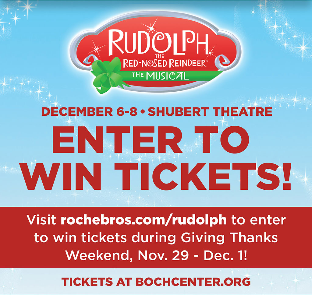 Rudolph the Red-Nosed Reindeer The Musical - December 6-8  Shubert Theatre - ENTER TO WIN TICKETS! Visit Rochebros.com/rudolph to enter to win tickets during Giving Thanks Weekend, Nov. 29 - Dec. 1! Tickets at bochcenter.org