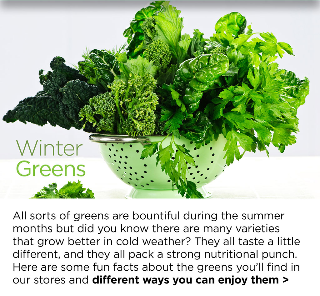 Winter Greens - All sorts of greens are bountiful during the summer months but did you know there are many varieties that grow better in cold weather? They all taste a little different, and they all pack a strong nutritional punch. Here are some fun facts about the greens youll find in our stores and different ways you can enjoy them >