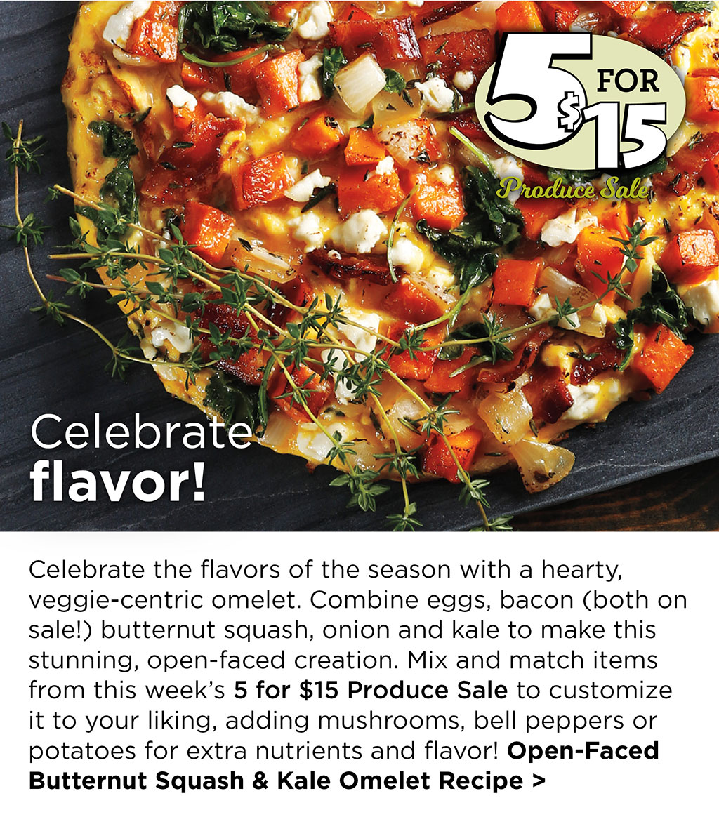 5 for $15 Produce Sale - Celebrate flavor! - Celebrate the flavors of the season with a hearty, veggie-centric omelet. Combine eggs, bacon (both on sale!) butternut squash, onion and kale to make this stunning, open-faced creation. Mix and match items from this weeks 5 for $15 Produce Sale to customize it to your liking, adding mushrooms, bell peppers or potatoes for extra nutrients and flavor! Open-Faced Butternut Squash & Kale Omelet Recipe >