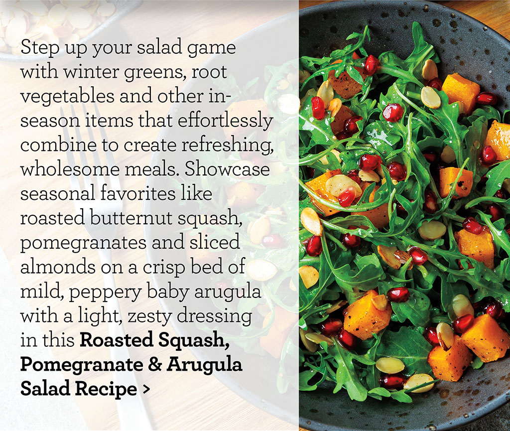 Step up your salad game with winter greens, root vegetables and other in-season items that effortlessly combine to create refreshing, wholesome meals. Showcase seasonal favorites like roasted butternut squash, pomegranates and sliced almonds on a crisp bed of mild, peppery baby arugula with a light, zesty dressing in this Roasted Squash, Pomegranate & Arugula Salad Recipe >