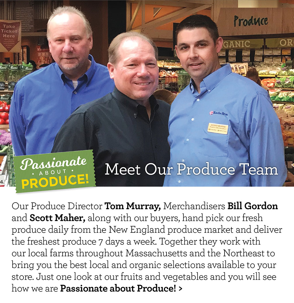 Passionate About Produce! Meet Our Produce Team - Our Produce Director Tom Murray, Merchandisers Bill Gordon and Scott Maher, along with our buyers, hand pick our fresh produce daily from the New England produce market and deliver the freshest produce 7 days a week. Together they work with our local farms throughout Massachusetts and the Northeast to bring you the best local and organic selections available to your store. Just one look at our fruits and vegetables and you will see how we are Passionate about Produce!