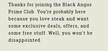 Thanks for joining the Black Angus Prime Club. You’re probably here because you love steak and want some exclusive deals, offers, and some free stuff. Well, you won’t be disappointed.