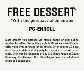 FREE Dessert        *with purchase of an entre!      PC-BOGO         Must print and present this email or show it on your smartphone to receive this offer. Please bring a photo ID, so we know it’s you. Offer valid with purchase of an entree. Offer expires 30 days after the sent date and may only be used once. One offer per table. This offer cannot be used in conjunction with any other offers or coupons.  Offer can be redeemed at any U.S. Black Angus or Cattle Company Steakhouse. See BlackAngus.com for additional terms and conditions.