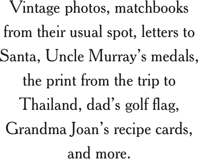 Vintage photos, matchbooks from their usual spot, letters to santa, Uncle Murray’s medals, the print from the trip to Thailand, dad’s golf flag, Grandma Joan’s recipe cards,  and more.