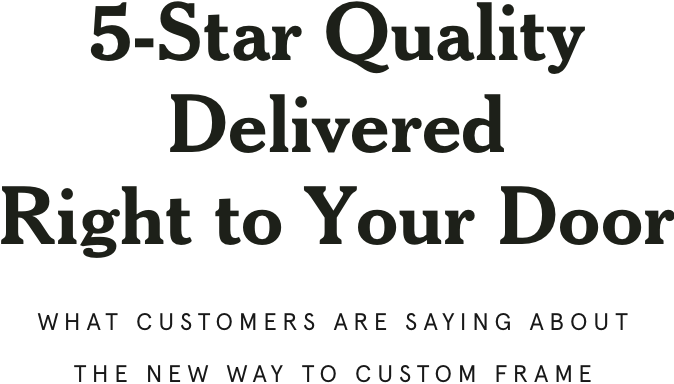 5-Star Quality Delivered Right to Your Door  What customers are saying about the new way to custom frame.