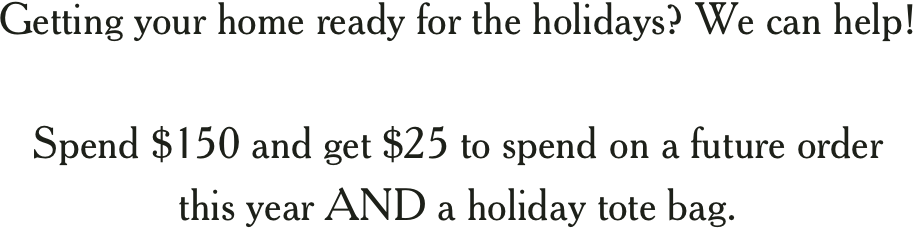 Getting your home ready for the holidays? We can help! Spend $150 and get $25 to spend on a future order this year AND a holiday tote bag. 