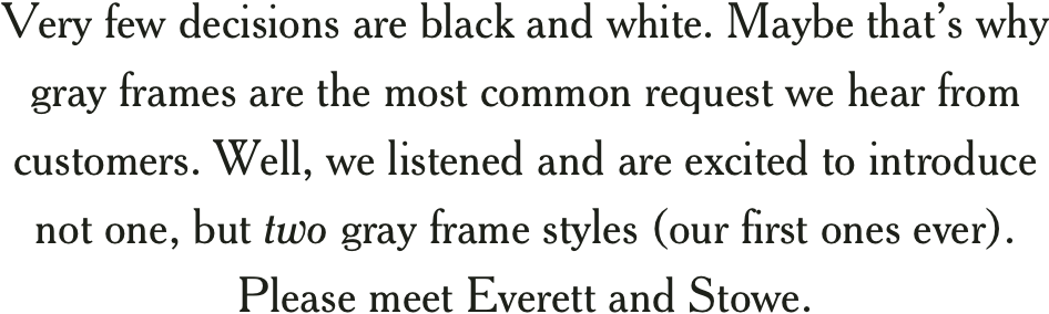 Very few decisions are black and white. Maybe thats why gray frames are the most common request we hear from customers. Well, we listened and are excited to introduce not one, but two gray frame styles (our first ones ever). Please meet Everett and Stowe.