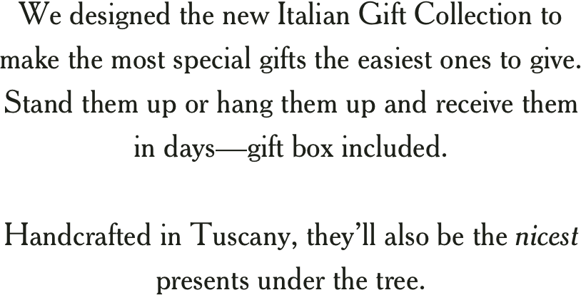 We designed the new Italian Gift Collection to make the most special gifts the easiest ones to give. Stand them up or hang them up and receive them in daysgift box included.  Handcrafted in Tuscany, theyll also be the nicest presents under the tree.