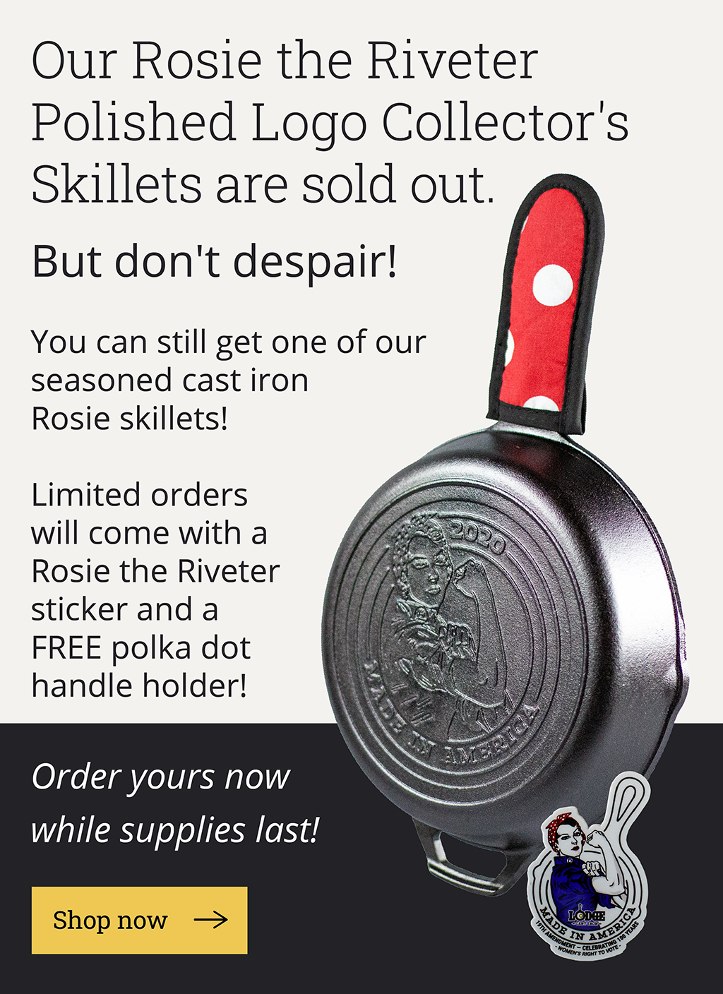  Our Rosie the Riveter Polished Logo Collector''s Skillets are sold out. But don''t despair! You can still get one of our seasoned cast iron Rosie skillets!  Limited orders come with a Rosie the Riveter sticker and a FREE polka dot handle holder!  Order yours now while supplies last!  [Shop now-->]