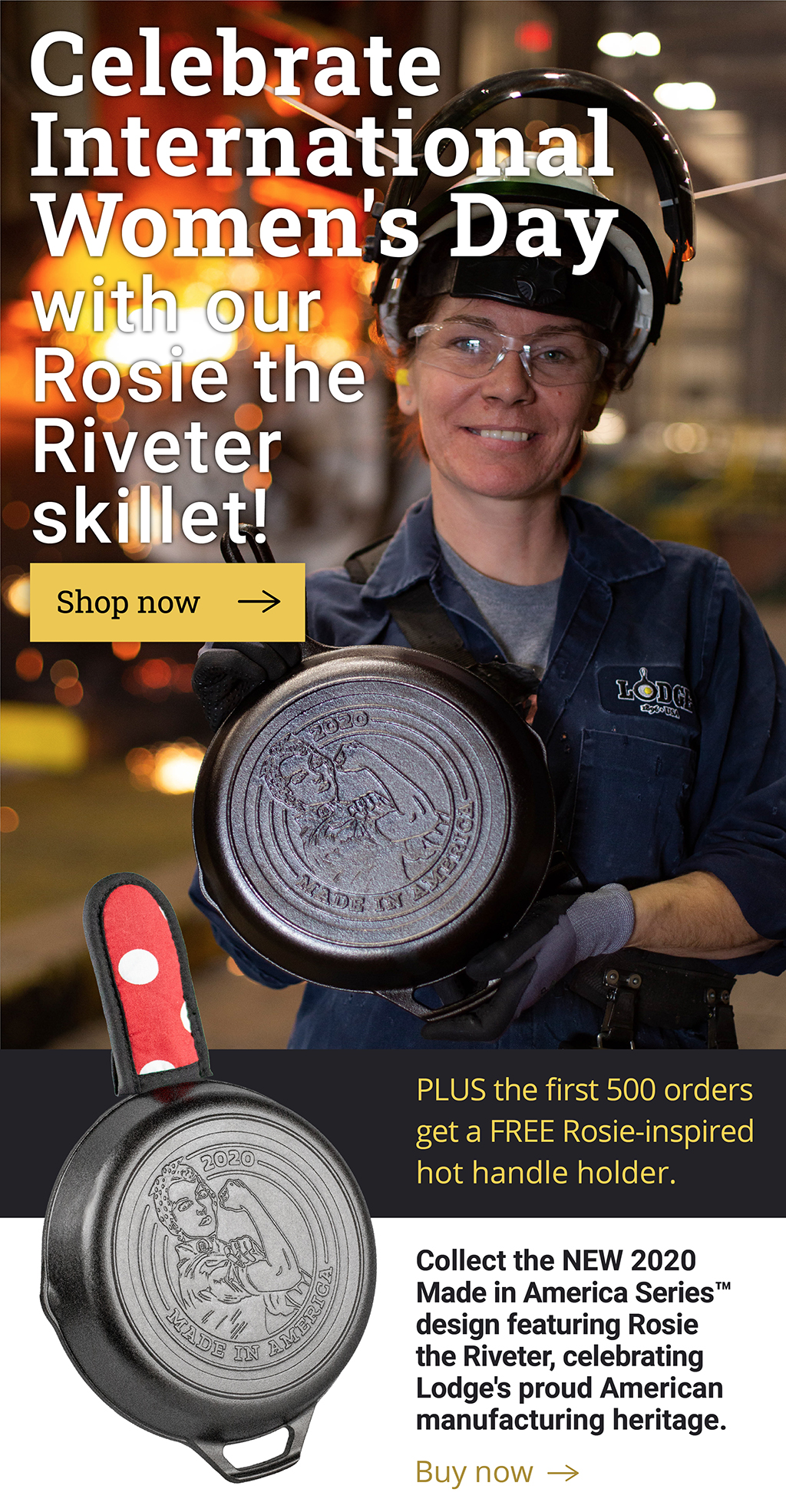 Celebrate International Women''s Day with our Rosie the Riveter skillet! [Shop now ?] PLUS the first 500 orders get a FREE Rosie-inspired hot handle holder.  Collect the NEW 2020 Made in America SeriesT design featuring Rosie the Riveter, celebrating Lodge''s proud American manufacturing heritage.  [Buy now ?]
