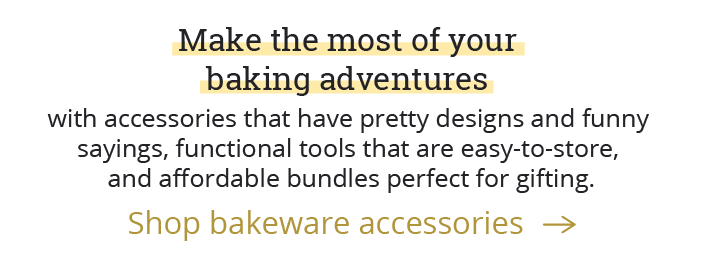Make the most of your baking adventures with accessories that have pretty designs and funny sayings, functional tools that are easy-to-store, and affordable bundles perfect for gifting.  [Shop bakeware accessories-->]